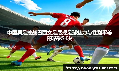 中国男足挑战巴西女足展现足球魅力与性别平等的精彩对决